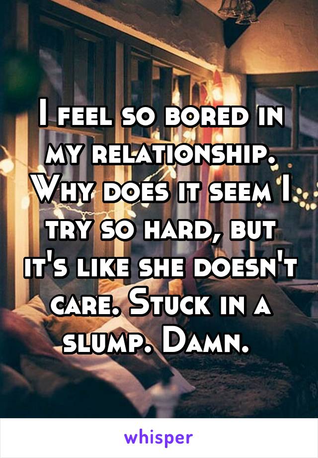 I feel so bored in my relationship. Why does it seem I try so hard, but it's like she doesn't care. Stuck in a slump. Damn. 