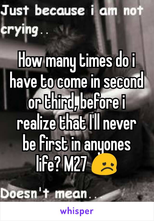 How many times do i have to come in second or third, before i realize that I'll never be first in anyones life? M27 😞