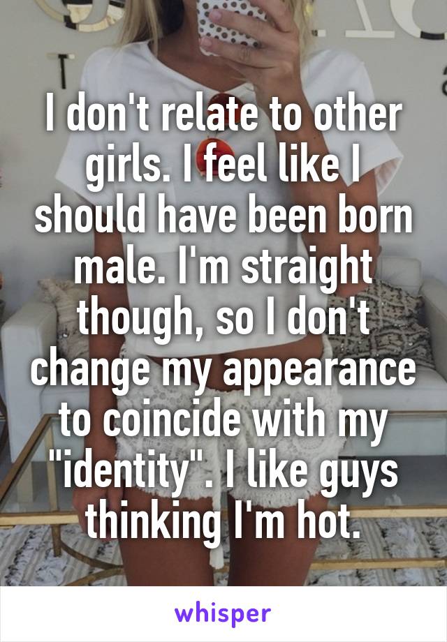 I don't relate to other girls. I feel like I should have been born male. I'm straight though, so I don't change my appearance to coincide with my "identity". I like guys thinking I'm hot.