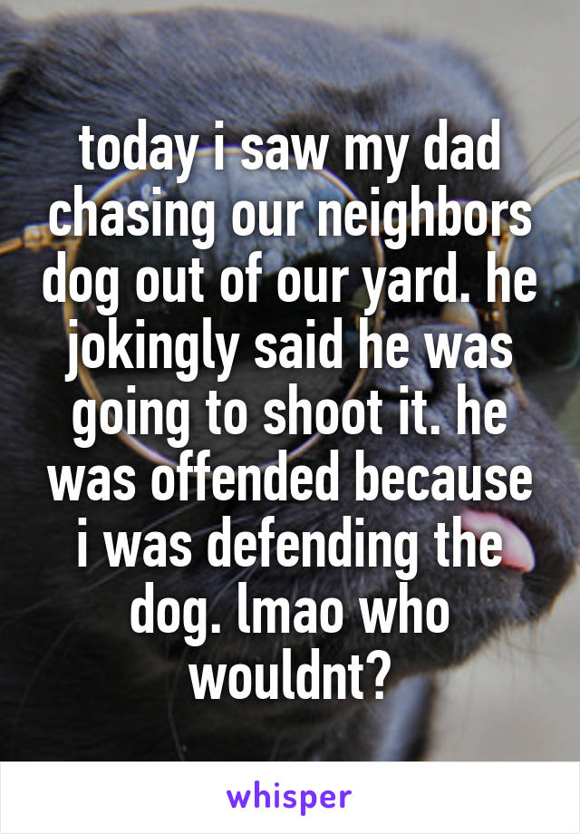 today i saw my dad chasing our neighbors dog out of our yard. he jokingly said he was going to shoot it. he was offended because i was defending the dog. lmao who wouldnt?