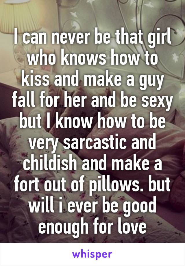 I can never be that girl who knows how to kiss and make a guy fall for her and be sexy but I know how to be very sarcastic and childish and make a fort out of pillows. but will i ever be good enough for love