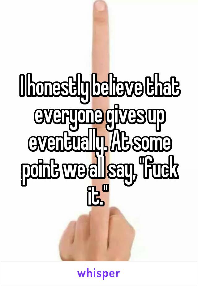 I honestly believe that everyone gives up eventually. At some point we all say, "fuck it." 