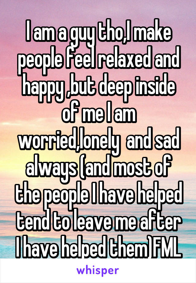 I am a guy tho,I make people feel relaxed and happy ,but deep inside of me I am worried,lonely  and sad always (and most of the people I have helped tend to leave me after I have helped them)FML