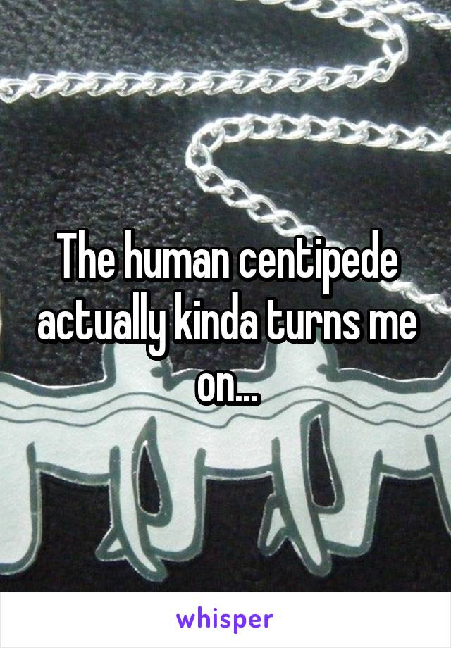 The human centipede actually kinda turns me on...