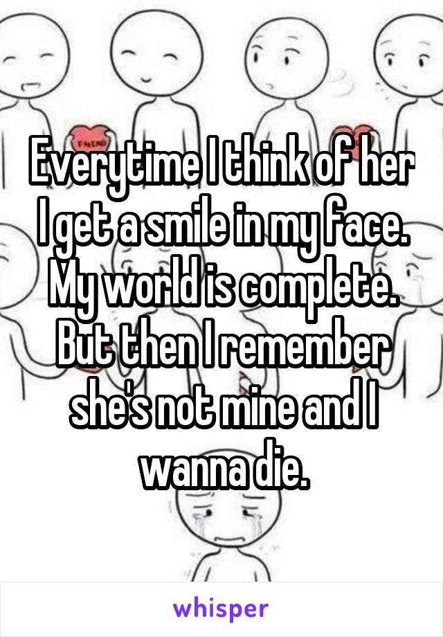 Everytime I think of her I get a smile in my face. My world is complete. But then I remember she's not mine and I wanna die.