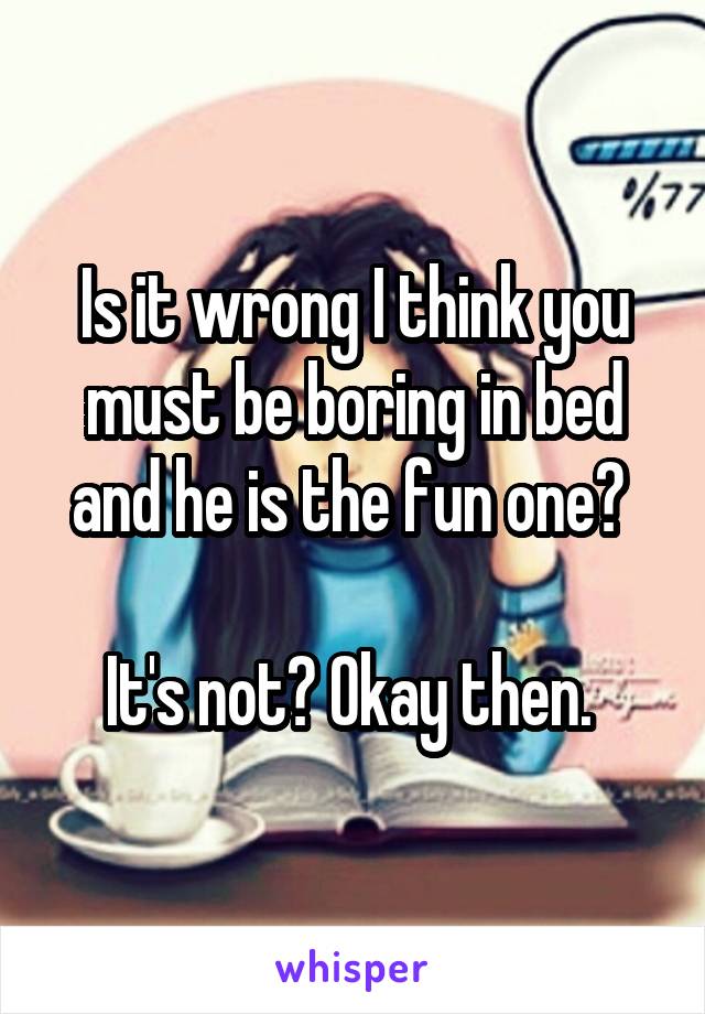 Is it wrong I think you must be boring in bed and he is the fun one? 

It's not? Okay then. 