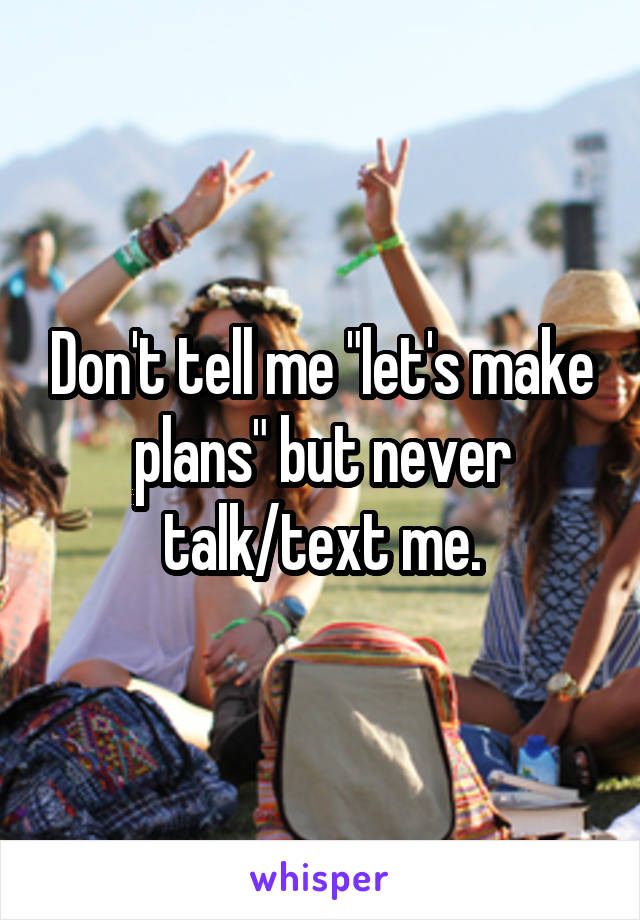 Don't tell me "let's make plans" but never talk/text me.