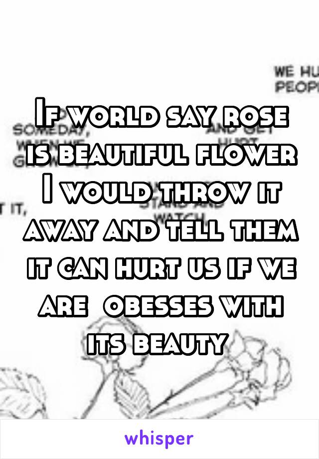 If world say rose is beautiful flower I would throw it away and tell them it can hurt us if we are  obesses with its beauty 