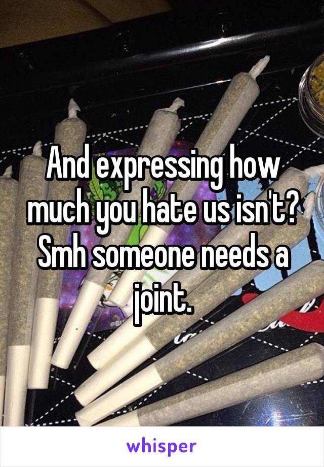 And expressing how much you hate us isn't? Smh someone needs a joint.