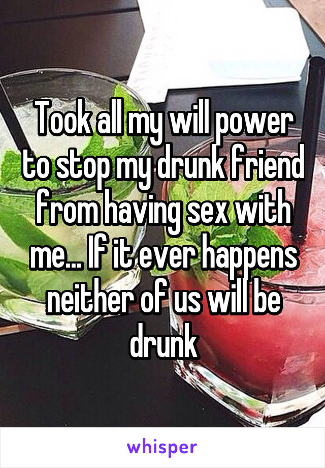 Took all my will power to stop my drunk friend from having sex with me... If it ever happens neither of us will be drunk