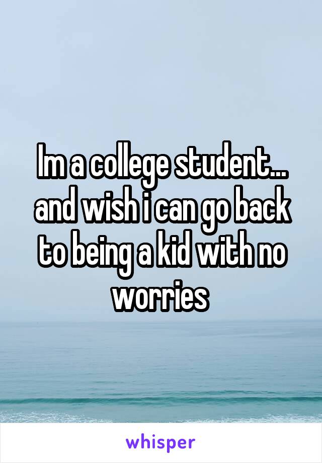 Im a college student... and wish i can go back to being a kid with no worries 