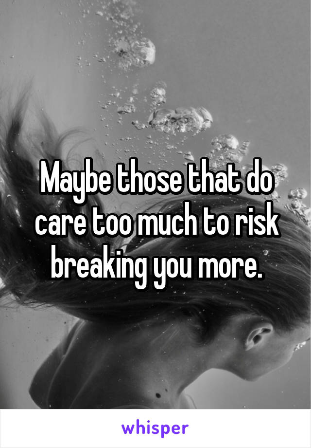 Maybe those that do care too much to risk breaking you more.