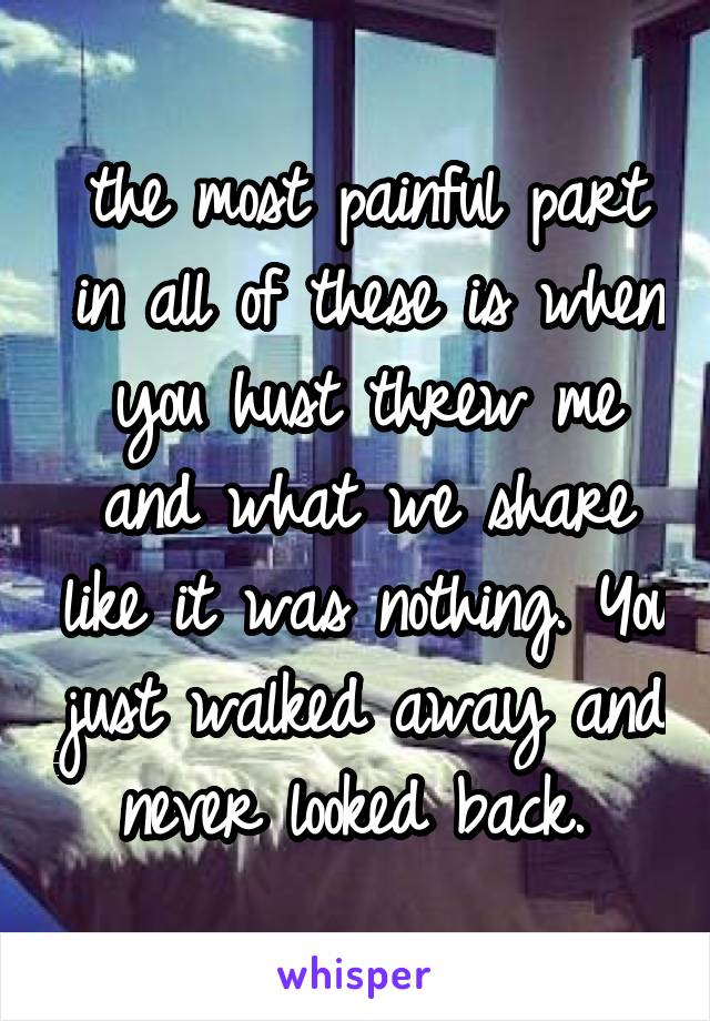 the most painful part in all of these is when you hust threw me and what we share like it was nothing. You just walked away and never looked back. 