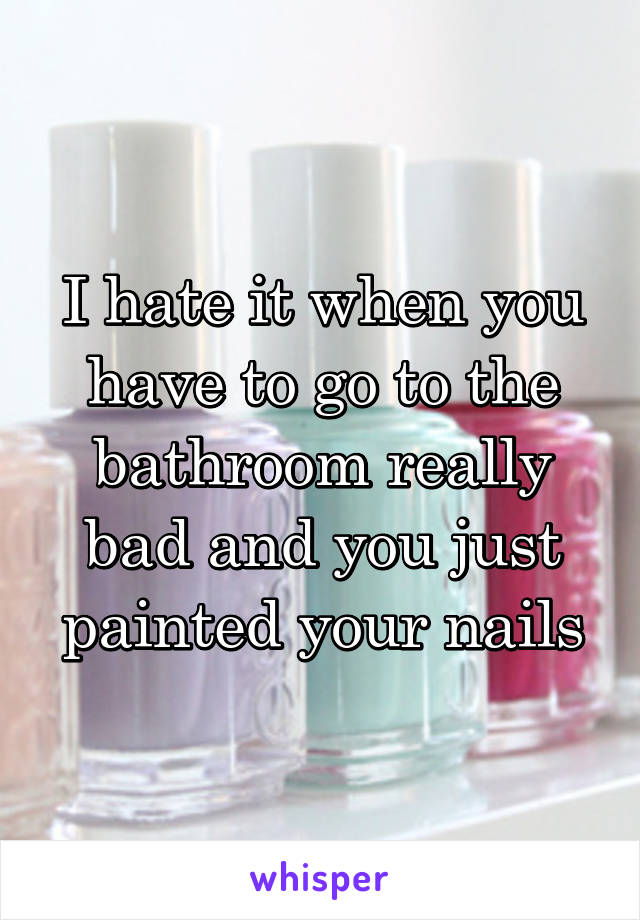 I hate it when you have to go to the bathroom really bad and you just painted your nails