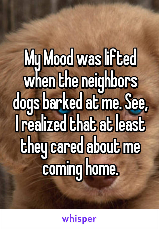 My Mood was lifted when the neighbors dogs barked at me. See, I realized that at least they cared about me coming home.