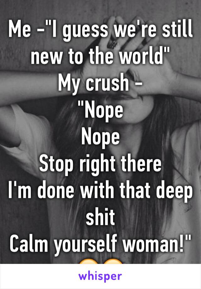 Me -"I guess we're still new to the world" 
My crush - 
"Nope
Nope 
Stop right there
I'm done with that deep shit 
Calm yourself woman!"
😂😂