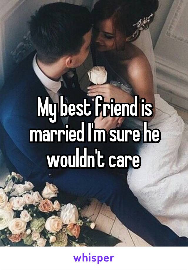 My best friend is married I'm sure he wouldn't care 