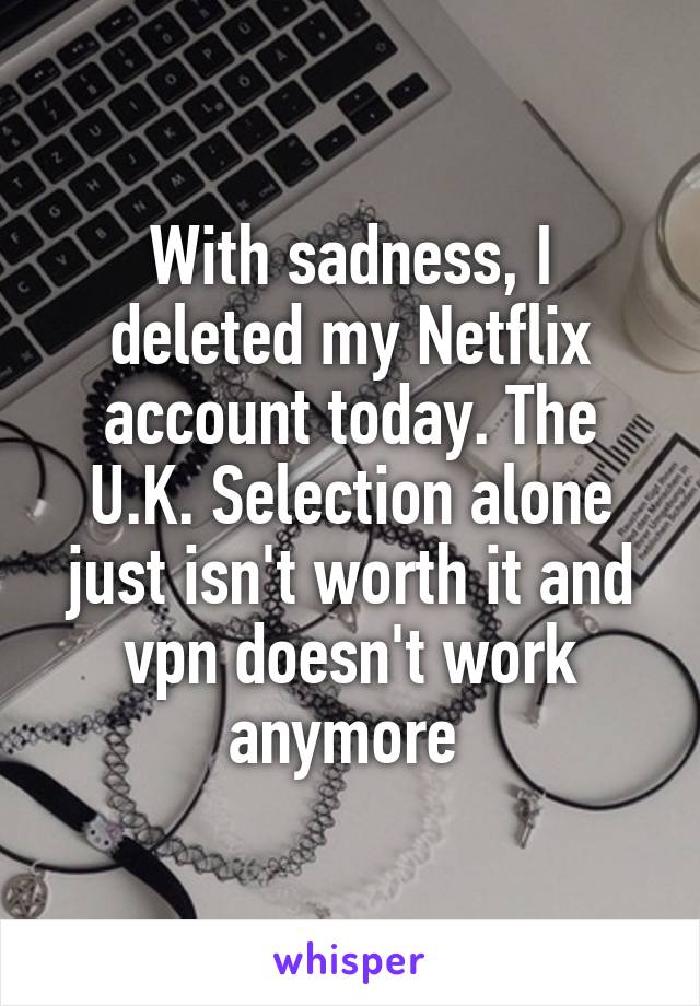 With sadness, I deleted my Netflix account today. The U.K. Selection alone just isn't worth it and vpn doesn't work anymore 