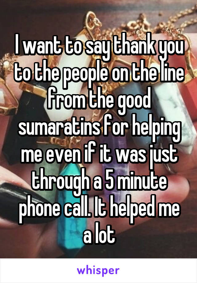 I want to say thank you to the people on the line from the good sumaratins for helping me even if it was just through a 5 minute phone call. It helped me a lot