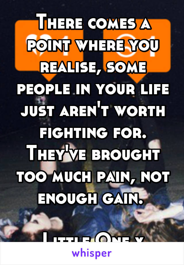 There comes a point where you realise, some people in your life just aren't worth fighting for. They've brought too much pain, not enough gain. 

Little One x