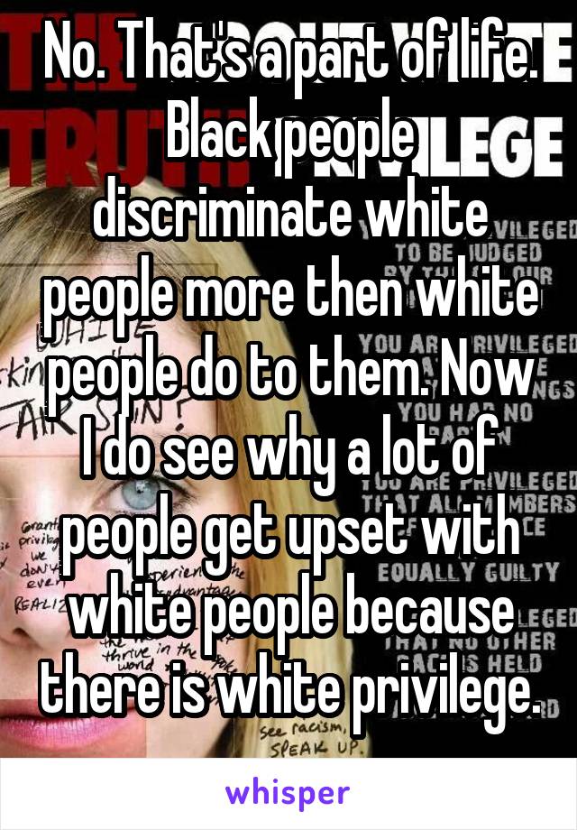 No. That's a part of life. Black people discriminate white people more then white people do to them. Now I do see why a lot of people get upset with white people because there is white privilege. 