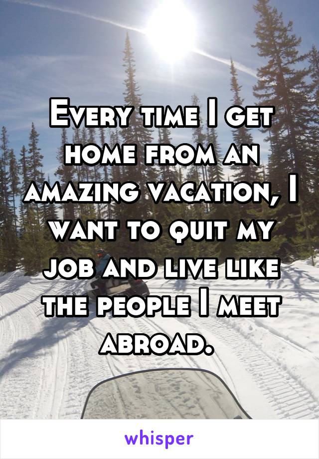 Every time I get home from an amazing vacation, I want to quit my job and live like the people I meet abroad. 