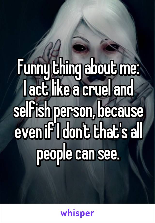 Funny thing about me:
I act like a cruel and selfish person, because even if I don't that's all people can see.