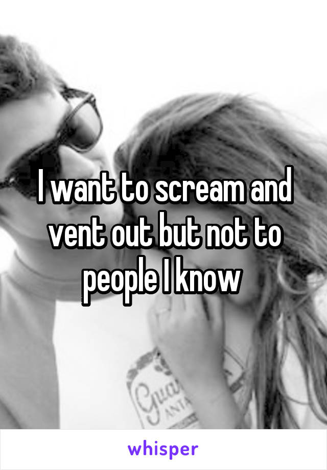 I want to scream and vent out but not to people I know 