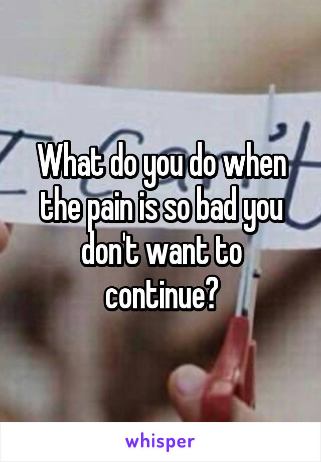 What do you do when the pain is so bad you don't want to continue?