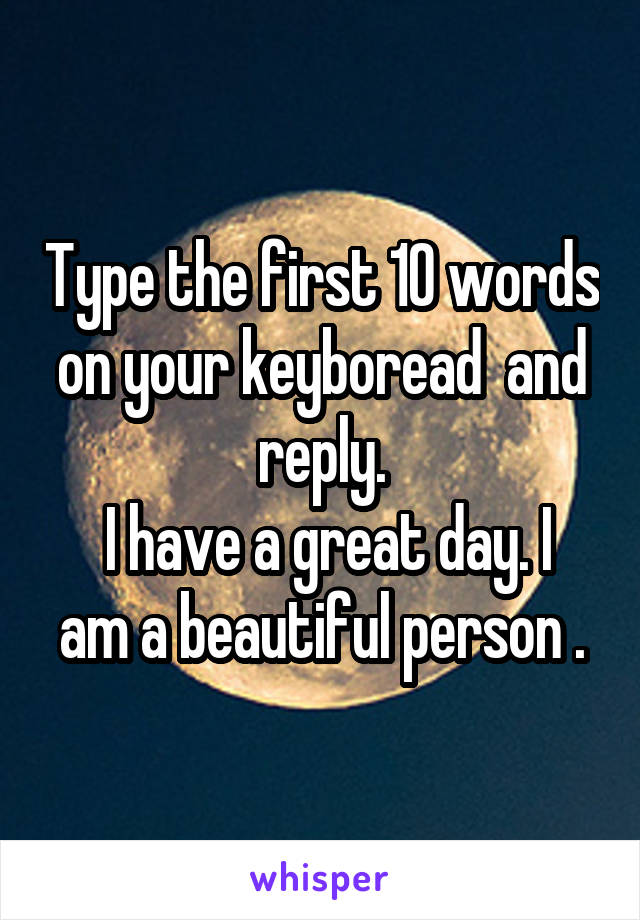 Type the first 10 words on your keyboread  and reply.
 I have a great day. I am a beautiful person .