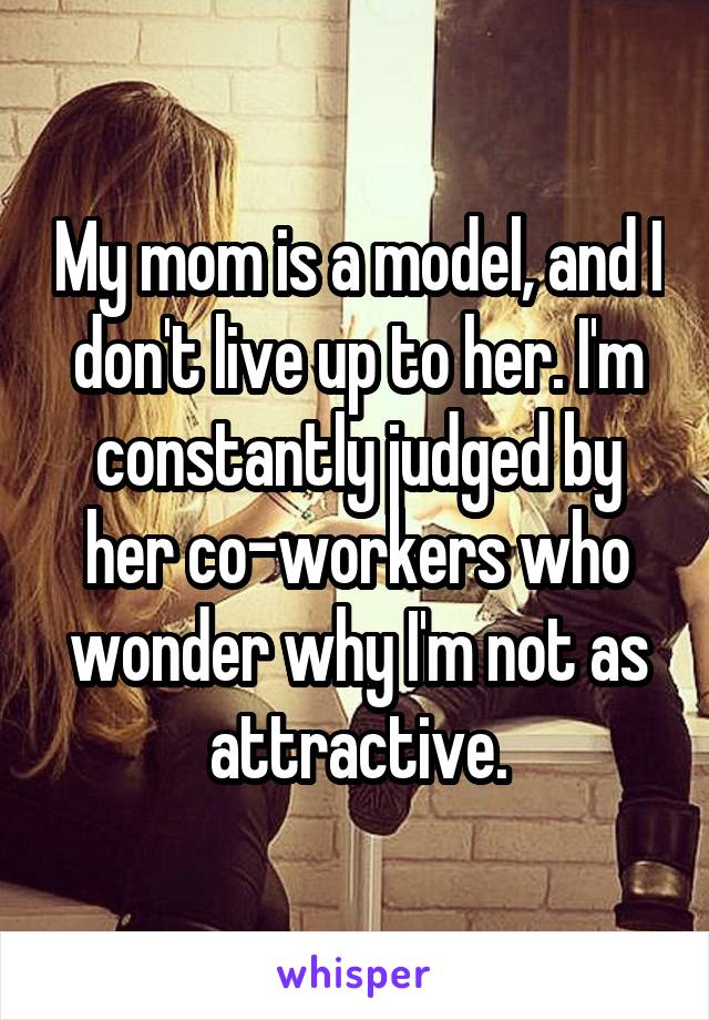 My mom is a model, and I don't live up to her. I'm constantly judged by her co-workers who wonder why I'm not as attractive.