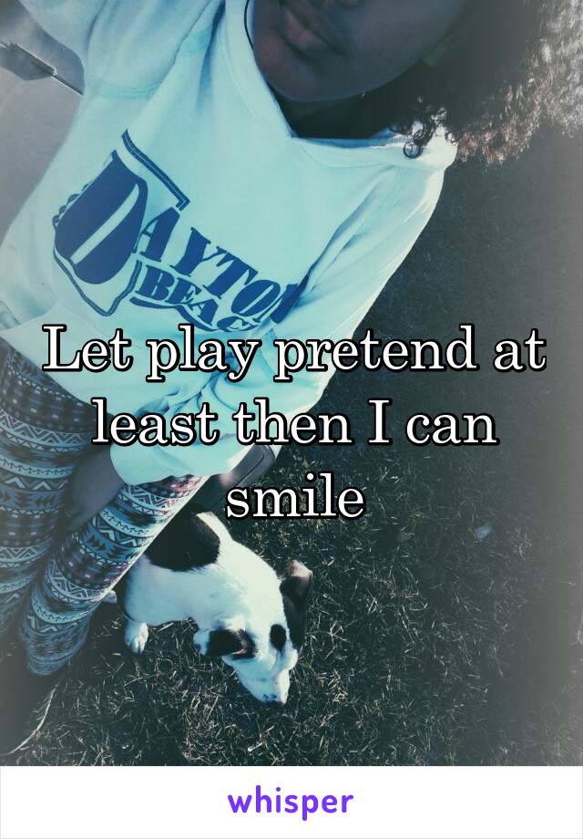 Let play pretend at least then I can smile