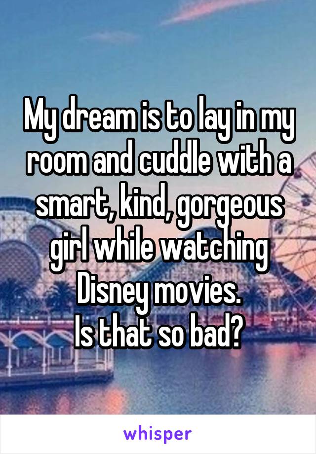 My dream is to lay in my room and cuddle with a smart, kind, gorgeous girl while watching Disney movies.
Is that so bad?