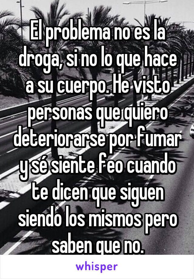 El problema no es la droga, si no lo que hace a su cuerpo. He visto personas que quiero deteriorarse por fumar y sé siente feo cuando te dicen que siguen siendo los mismos pero saben que no.