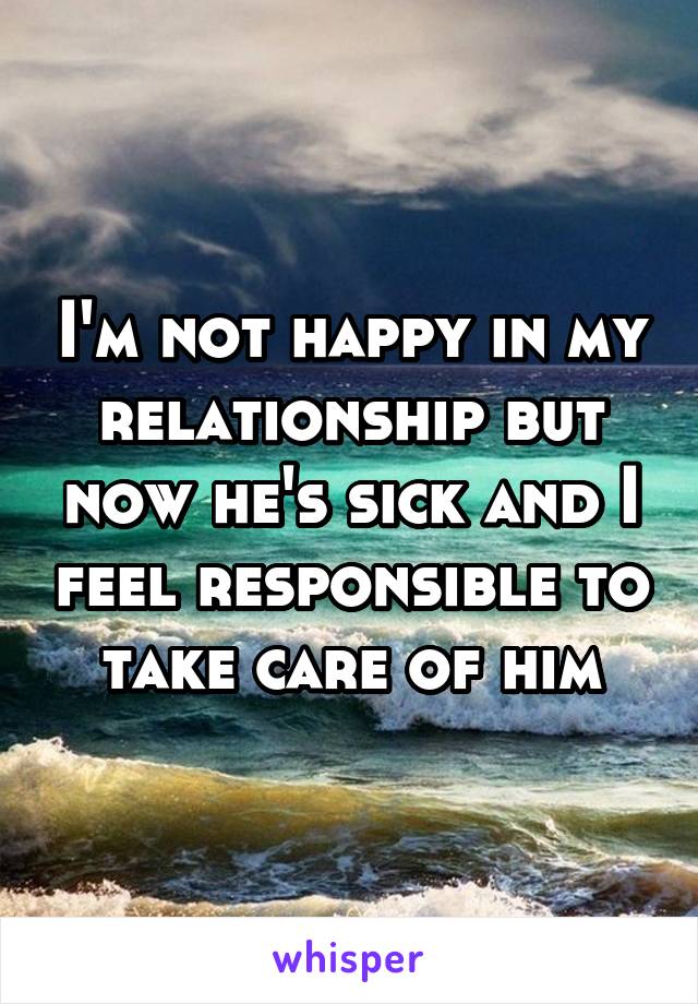 I'm not happy in my relationship but now he's sick and I feel responsible to take care of him