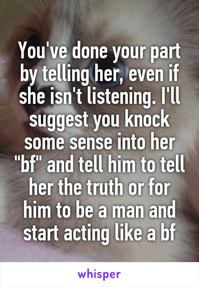 You've done your part by telling her, even if she isn't listening. I'll suggest you knock some sense into her "bf" and tell him to tell her the truth or for him to be a man and start acting like a bf