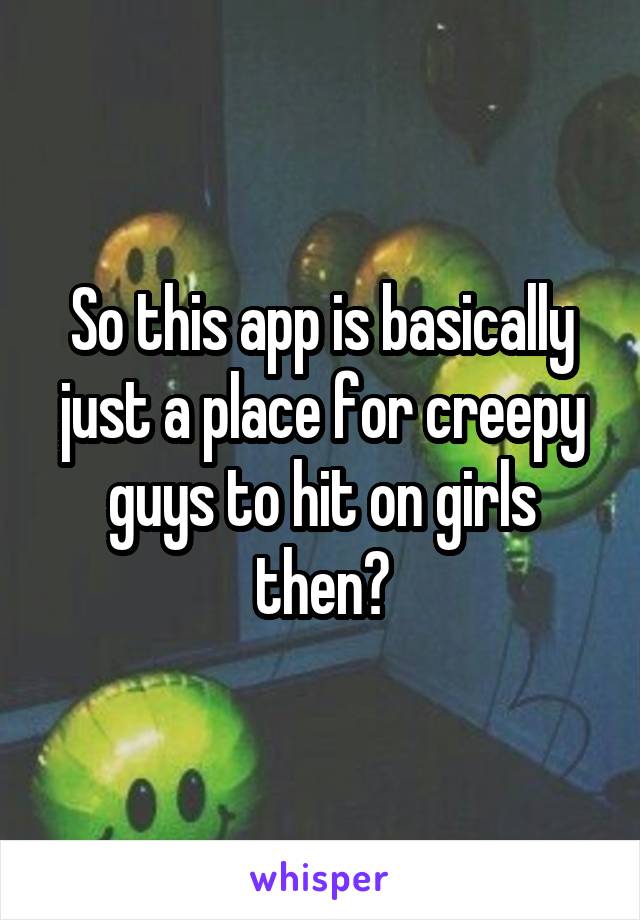 So this app is basically just a place for creepy guys to hit on girls then?