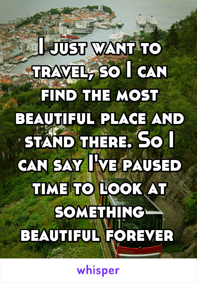 I just want to travel, so I can find the most beautiful place and stand there. So I can say I've paused time to look at something beautiful forever 