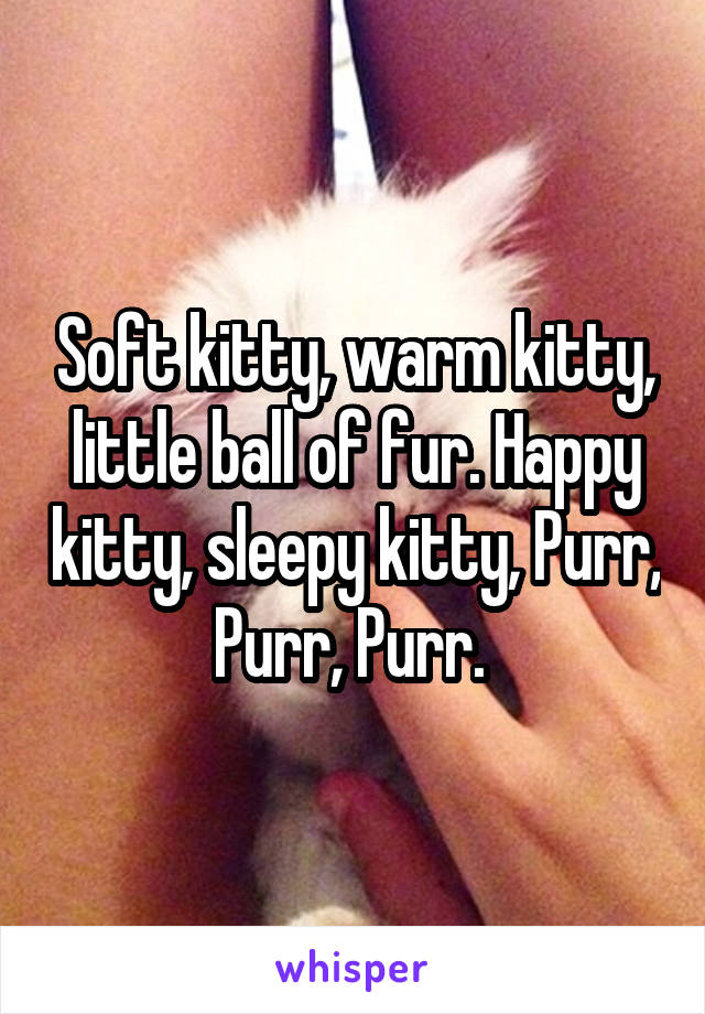 Soft kitty, warm kitty, little ball of fur. Happy kitty, sleepy kitty, Purr, Purr, Purr. 