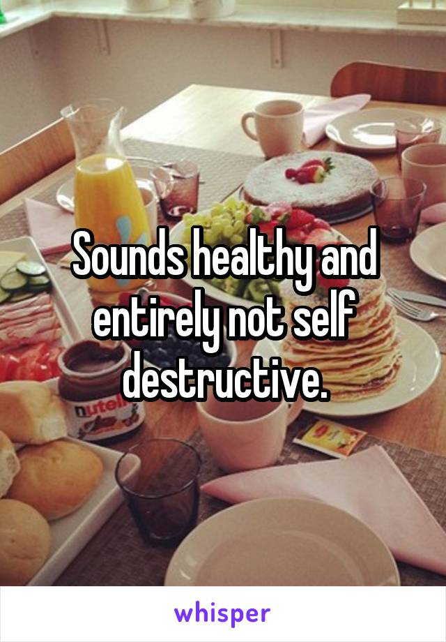 Sounds healthy and entirely not self destructive.