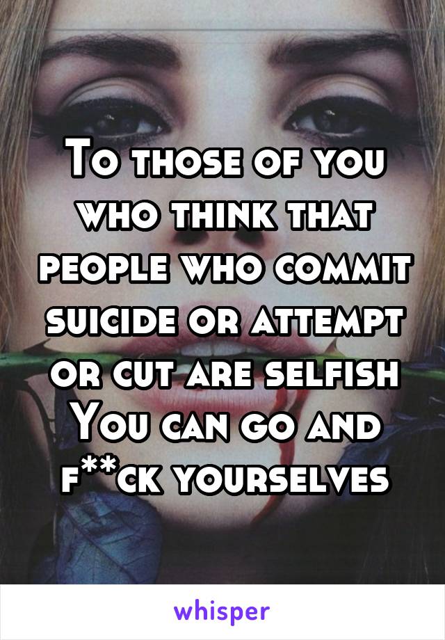 To those of you who think that people who commit suicide or attempt or cut are selfish
You can go and f**ck yourselves