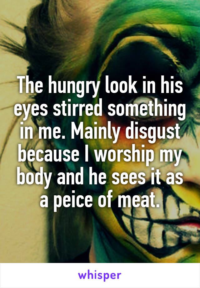 The hungry look in his eyes stirred something in me. Mainly disgust because I worship my body and he sees it as a peice of meat.