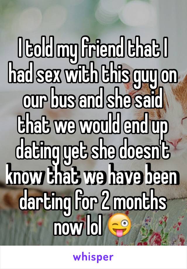 I told my friend that I had sex with this guy on our bus and she said that we would end up dating yet she doesn't know that we have been darting for 2 months now lol 😜