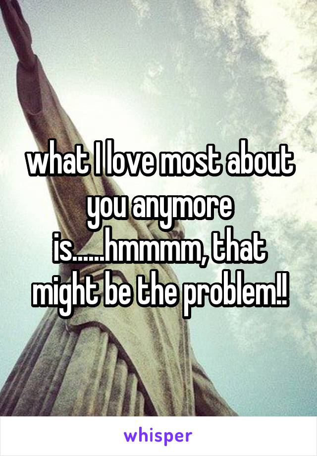 what I love most about you anymore is......hmmmm, that might be the problem!!