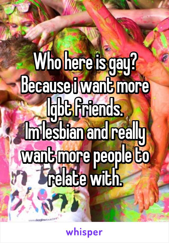 Who here is gay?
Because i want more lgbt friends.
Im lesbian and really want more people to relate with.