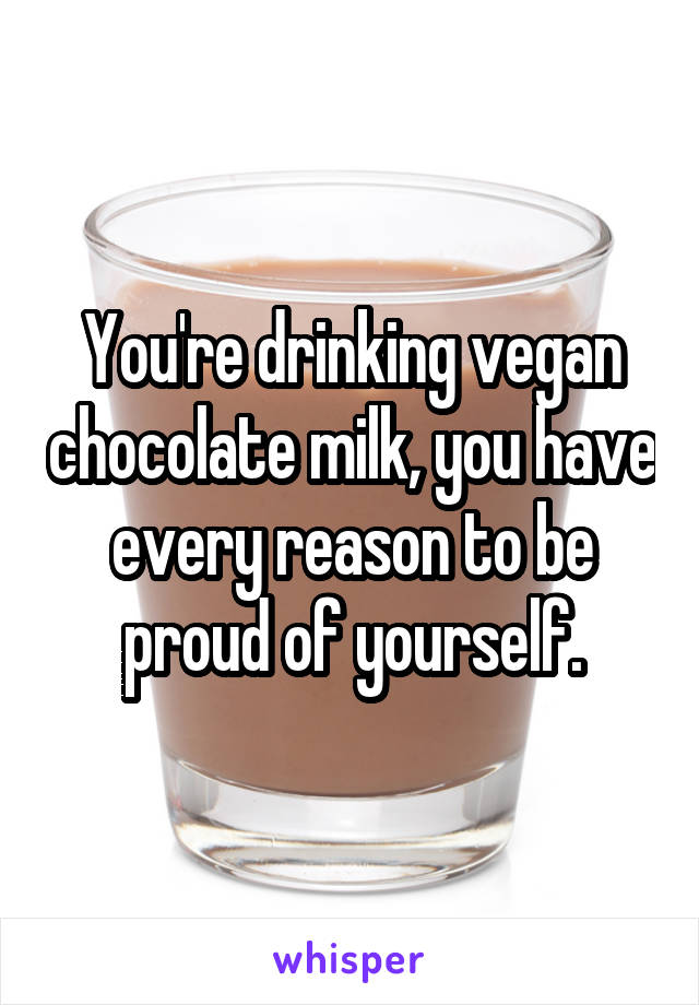 You're drinking vegan chocolate milk, you have every reason to be proud of yourself.