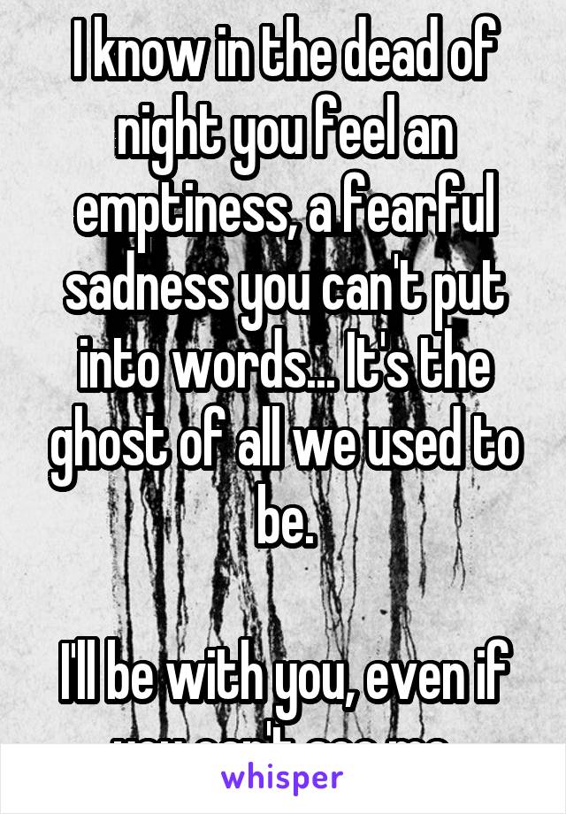 I know in the dead of night you feel an emptiness, a fearful sadness you can't put into words... It's the ghost of all we used to be.

I'll be with you, even if you can't see me.