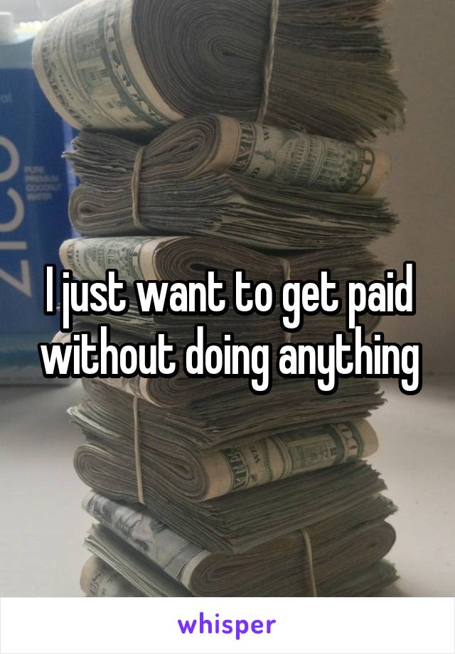 I just want to get paid without doing anything