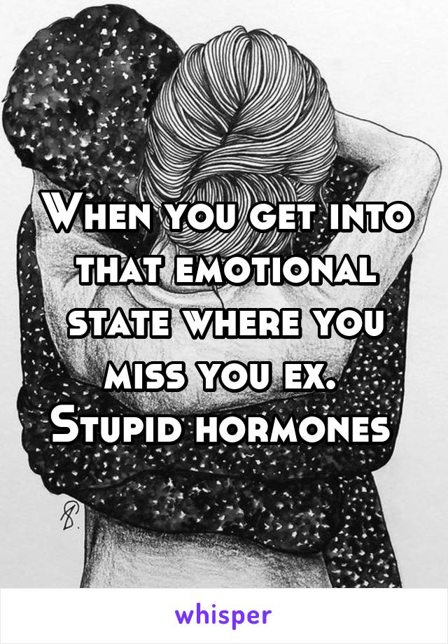 When you get into that emotional state where you miss you ex. 
Stupid hormones 