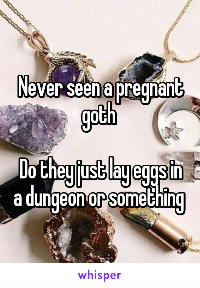 Never seen a pregnant goth 

Do they just lay eggs in a dungeon or something 